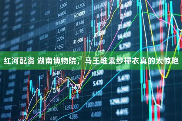 红河配资 湖南博物院，马王堆素纱襌衣真的太惊艳