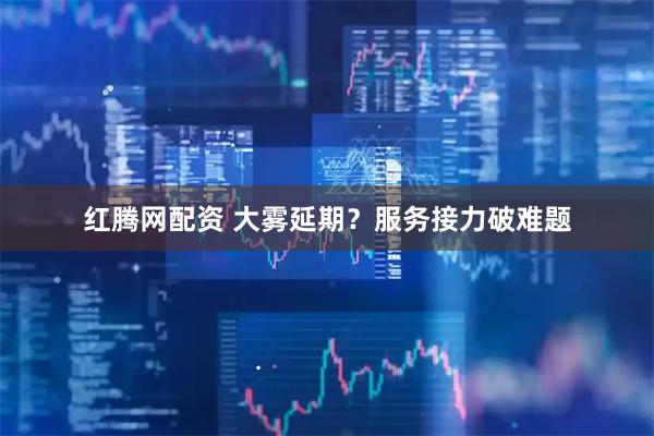 红腾网配资 大雾延期？服务接力破难题