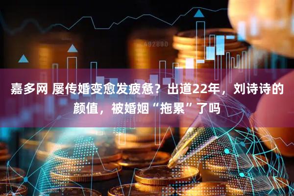嘉多网 屡传婚变愈发疲惫？出道22年，刘诗诗的颜值，被婚姻“拖累”了吗