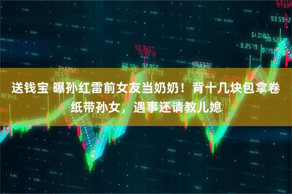 送钱宝 曝孙红雷前女友当奶奶！背十几块包拿卷纸带孙女，遇事还请教儿媳