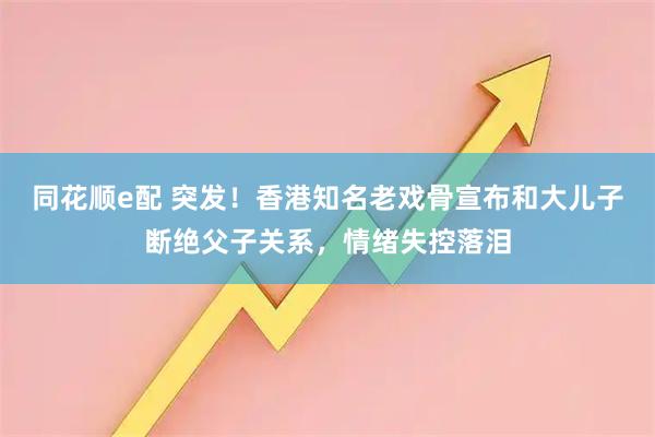 同花顺e配 突发！香港知名老戏骨宣布和大儿子断绝父子关系，情绪失控落泪