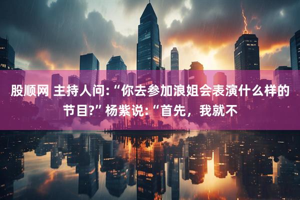 股顺网 主持人问:“你去参加浪姐会表演什么样的节目?”杨紫说:“首先，我就不