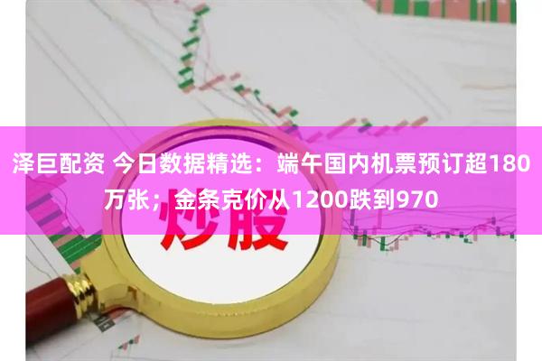 泽巨配资 今日数据精选：端午国内机票预订超180万张；金条克价从1200跌到970