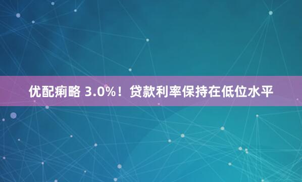 优配痢略 3.0%！贷款利率保持在低位水平