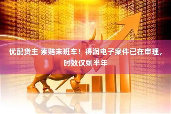 优配货主 索赔末班车！得润电子案件已在审理，时效仅剩半年