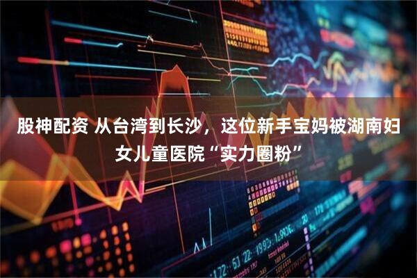 股神配资 从台湾到长沙，这位新手宝妈被湖南妇女儿童医院“实力圈粉”
