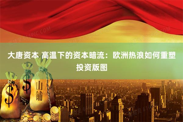 大唐资本 高温下的资本暗流：欧洲热浪如何重塑投资版图