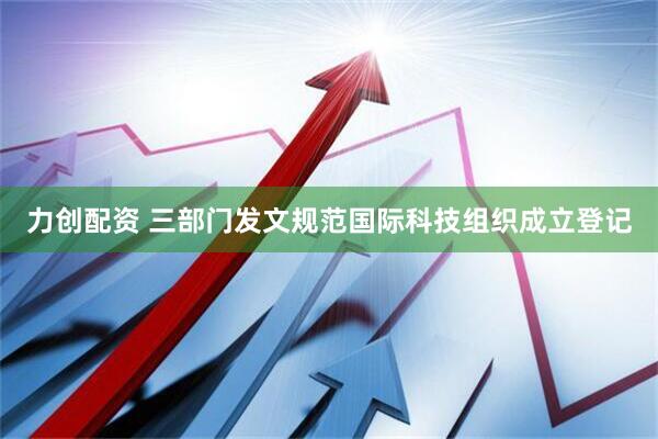 力创配资 三部门发文规范国际科技组织成立登记