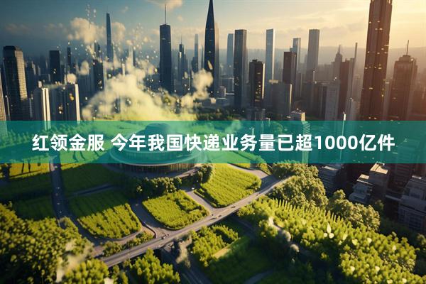 红领金服 今年我国快递业务量已超1000亿件