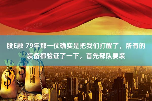 股E融 79年那一仗确实是把我们打醒了，所有的装备都验证了一下，首先部队要装