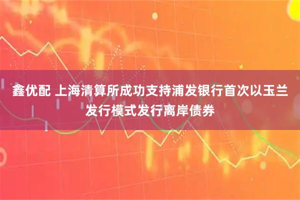 鑫优配 上海清算所成功支持浦发银行首次以玉兰发行模式发行离岸债券