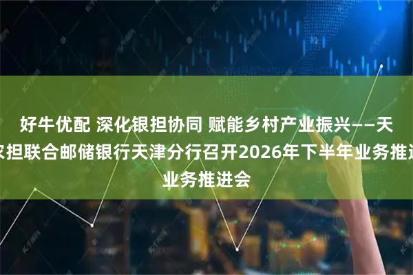 好牛优配 深化银担协同 赋能乡村产业振兴——天津农担联合邮储银行天津分行召开2026年下半年业务推进会