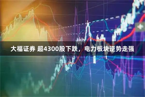 大福证券 超4300股下跌，电力板块逆势走强