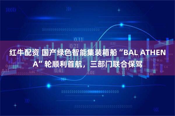 红牛配资 国产绿色智能集装箱船“BAL ATHENA”轮顺利首航，三部门联合保驾