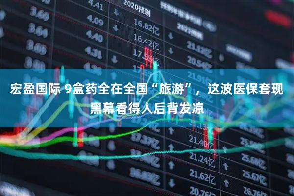 宏盈国际 9盒药全在全国“旅游”，这波医保套现黑幕看得人后背发凉